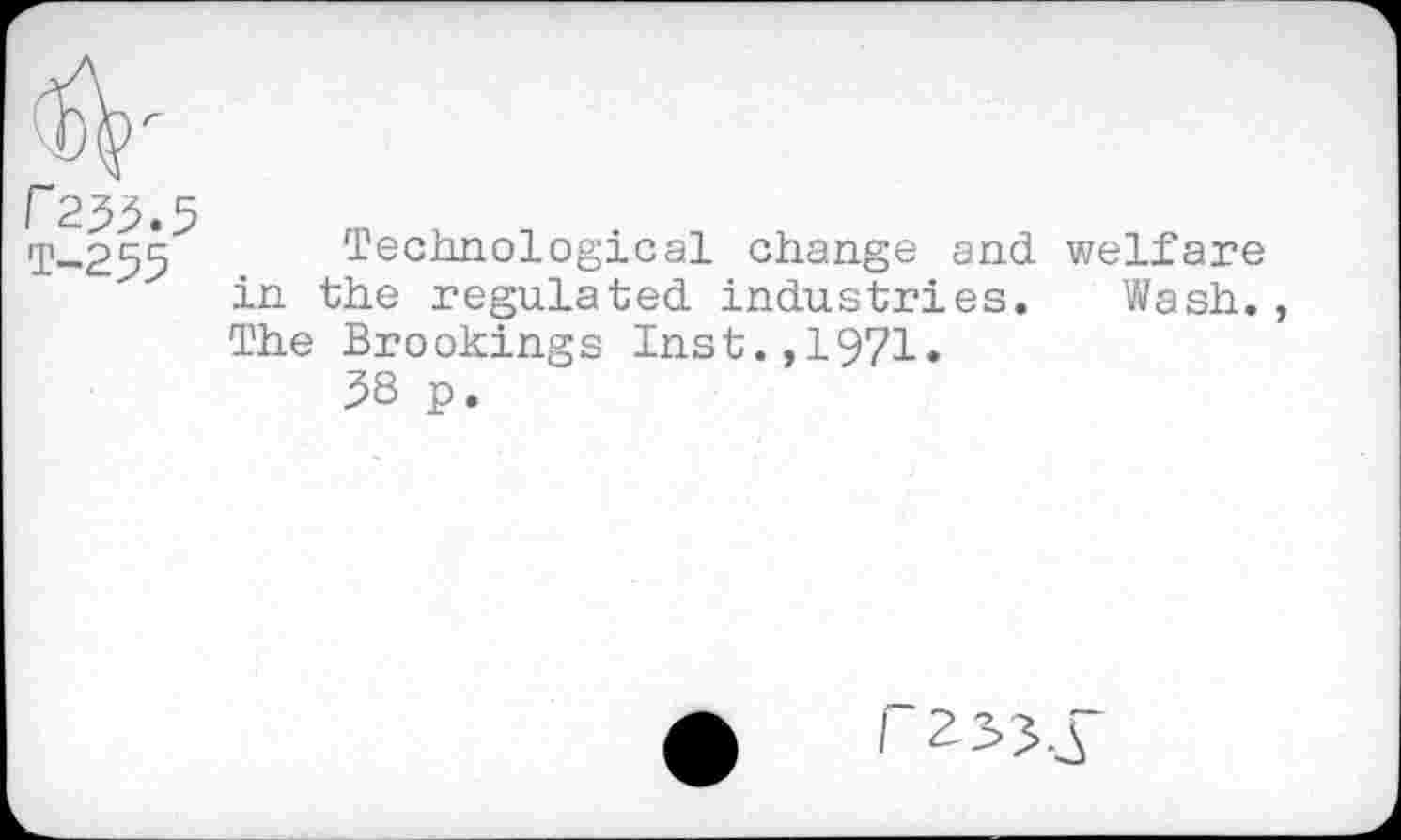 ﻿r 233.5
ip_255 Technological change and welfare in the regulated industries. Wash., The Brookings Inst.,1971.
38 p.
(